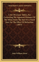 A Set Of Linear Tables, For Correcting The Apparent Distance Of The Moon From The Sun Or A Fixed Star, For The Effect Of Refraction 1120129915 Book Cover