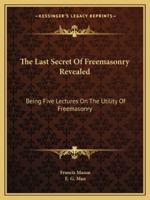 The Last Secret Of Freemasonry Revealed: Being Five Lectures On The Utility Of Freemasonry 1425460496 Book Cover