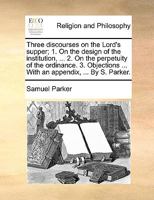 Three discourses on the Lord's supper; 1. On the design of the institution, ... 2. On the perpetuity of the ordinance. 3. Objections ... With an appendix, ... By S. Parker. 1170373615 Book Cover