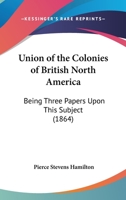 Union Of The Colonies Of British North America: Being Three Papers Upon This Subject 1104518392 Book Cover