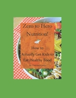 Zero to Hero Nutrition: How to Actually Get Kids to Eat Healthy Food! 1521565066 Book Cover