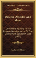 Diocese Of Sodor And Mann: Documents Relating To The Proposed Amalgamation Of That Diocese With Carlisle In 1836 1120610656 Book Cover