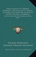 Some Account Of Thomas Robinson, Late Vicar Of St. Mary's, Leicester, And Sometime Fellow Of Trinity College, Cambridge: With A Selection Of Original Letters 1165613700 Book Cover