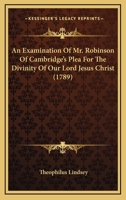 An Examination Of Mr. Robinson Of Cambridge's Plea For The Divinity Of Our Lord Jesus Christ 1104612550 Book Cover