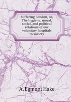 Suffering London; or, The Hygiene, Moral, Social, and Political Relation of Our Voluntary Hospitals to Society 0526039388 Book Cover