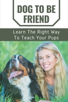 Dog To Be Friend: Learn The Right Way To Teach Your Pups: Raise Perfect Dog B09BYDQCMQ Book Cover