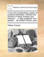 A new and compendious system of practical arithmetick. Wherein the doctrine of whole numbers and fractions, ... is fully explained, and applied ... By William Pardon, gent. 1140751034 Book Cover