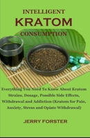 INTELLIGENT KRATOM CONSUMPTION: Everything You Need To Know About Kratom Strains, Dosage, Possible Side Effects, Withdrawal and Addiction (Kratom for Pain, Anxiety, Stress and Opiate Withdrawal) B0857DVB1N Book Cover