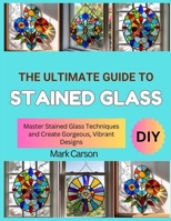 THE ULTIMATE GUIDE TO STAINED GLASS: Master Stained Glass Techniques and Create Gorgeous, Vibrant Designs B0FSDV7KT5 Book Cover