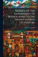 Message of the Government of Buenos-Ayres to the Twenty-Fourth Legislature 1273699408 Book Cover