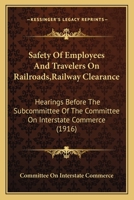 Safety Of Employees And Travelers On Railroads,Railway Clearance: Hearings Before The Subcommittee Of The Committee On Interstate Commerce 1164834592 Book Cover