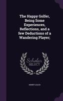 The Happy Golfer, Being Some Experiences, Reflections, and a few Deductions of a Wandering Player; 1355988284 Book Cover