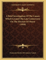 A Brief Investigation Of The Causes Which Created The Late Controversy On The Election Of Mayor 1347482725 Book Cover