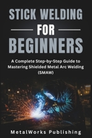 Stick Welding for Beginners: A Complete Step-by-Step Guide to Mastering Shielded Metal Arc Welding (SMAW) (The Beginner's Welding Series) B0FLY76MHX Book Cover