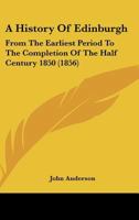 A History of Edinburgh from the Earliest Period to the Completion of the Half Century 1850: With Brief Notices of Eminent or Remarkable Individuals 1241311684 Book Cover