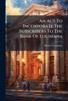 An Act To Incorporate The Subscribers To The Bank Of Louisiana: Published By Order Of The Board Of Directors... 1246771659 Book Cover