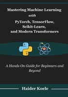 Mastering Machine Learning with PyTorch, TensorFlow, Scikit-Learn, and Modern Transformers: A Hands-On Guide for Beginners and Beyond B0FPGKSKKP Book Cover