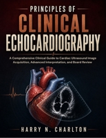 Principles of Clinical Echocardiography: A Comprehensive Clinical Guide to Cardiac Ultrasound Image Acquisition, Advanced Interpretation, and Board Re B0H8YVKVZB Book Cover