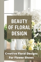 Beauty Of Floral Design Creative Floral Designs For Flower Shows: Floral Design Ideas null Book Cover