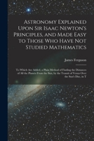 Astronomy Explained Upon Sir Isaac Newton's Principles, and Made Easy to Those Who Have Not Studied Mathematics: To Which Are Added, a Plain Method of ... Transit of Venus Over the Sun's Disc, in T 1015870740 Book Cover