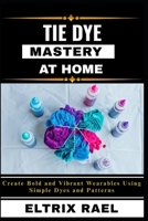 TIE DYE MASTERY AT HOME: Create Bold and Vibrant Wearables Using Simple Dyes and Patterns B0FK3YGSVW Book Cover