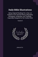 Daily Bible Illustrations: Being Original Readings for a Year, on Subjects from Sacred History, Biography, Georgaphy, Antiquities, and Theology: Especially Designed for the Family Circle; Volume 6 1377925862 Book Cover