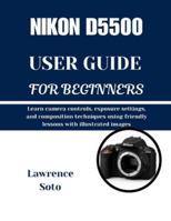 NIKON D5500 USER GUIDE FOR BEGINNERS: Learn camera controls, exposure settings, and composition techniques using friendly lessons with illustrated images B0G5HGR9WX Book Cover