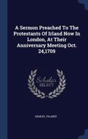 A Sermon Preached to the Protestants of Irland Now in London, at Their Anniversary Meeting Oct. 24,1709 1377132331 Book Cover