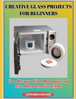 CREATIVE GLASS PROJECTS FOR BEGINNERS: Use a Microwave Kiln to Make Jewelry and Art in Minutes from Your Kitchen B0G4MJ1VR2 Book Cover