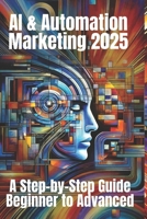 AI & Automation Marketing 2025: A Step-by-Step Guide from Beginner to Advanced: Mastering the Future of Marketing with AI-Driven Automation, Data Insights, and Scalable Strategies B0DS8TJCFG Book Cover