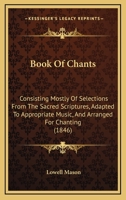 Book of Chants: Consisting Mostly of Selections from the Sacred Scriptures, Adapted to Appropriate Music, and Arranged for Chanting; Designed for Congregational Use in Public or Social Worship (Classi 1014641632 Book Cover