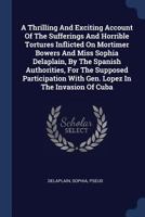 A Thrilling And Exciting Account Of The Sufferings And Horrible Tortures Inflicted On Mortimer Bowers And Miss Sophia Delaplain, By The Spanish ... With Gen. Lopez In The Invasion Of Cuba 1340488914 Book Cover