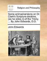 Some animadversions on Dr. Clark's Scripture-doctrine, (as he stiles it) of the Trinity. ... By John Edwards, D.D. 124738280X Book Cover