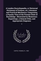 A London Encyclopaedia, or Universal Dictionary of Science, art, Literature and Practical Mechanics: Comprising a Popular View of the Present State of Knowledge: Illustrated by Numerous Engravings, a  1378599772 Book Cover