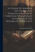 A Course Of Sermons On The Biblical Passages Adduced By Christian Theologians In Support Of The Dogmas Of Their Faith 1022256440 Book Cover