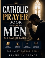 Catholic Prayer Book for Men: 365 Days of Faith: Daily Devotions, Powerful Prayers, Rosary Reflections, and Spiritual Discipline for Every Catholic Man B0H44JDBJL Book Cover
