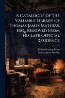 A Catalogue of the Valuable Library of Thomas James Mathias, Esq., Removed From His Late Official Residence 1023725762 Book Cover