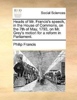 Heads of Mr. Francis's speech, in the House of Commons, on the 7th of May, 1793, on Mr. Grey's motion for a reform in Parliament. 1140651250 Book Cover