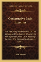 Constructive Latin Exercises: For Teaching The Elements Of The Language On A System Of Analysis And Synthesis, With Latin Reading-Lessons And Copious Vocabularies 0469747838 Book Cover