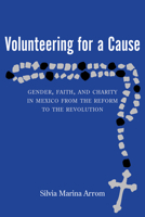 Volunteering for a Cause: Gender, Faith, and Charity in Mexico from the Reform to the Revolution 0826341888 Book Cover