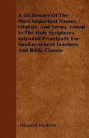 A Dictionary of the Most Important Names, Objects, and Terms, Found in the Holy Scriptures. Intended Principally for Sunday-School Teachers and Bible Classes 1446054551 Book Cover
