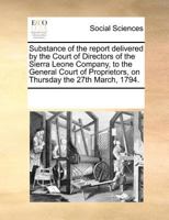 Substance of the report delivered by the Court of Directors of the Sierra Leone Company, to the General Court of Proprietors, on Thursday the 27th March, 1794. 1275792499 Book Cover