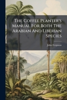 The Coffee Planter's Manual For Both The Arabian And Liberian Species: To Which Is Added A Variety Of Information Useful To Planters...compiled From ... Kandy And A Variety Of Other Authorities... 1276474318 Book Cover