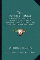 The Intercolonial: A Historical Sketch Of The Inception, Location, Construction And Completion Of The Lines Of Railway Uniting The Inland And Atlantic Provinces Of The Dominion 116391150X Book Cover