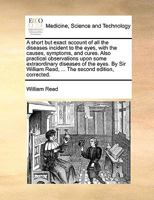 A short but exact account of all the diseases incident to the eyes, with the causes, symptoms, and cures. Also practical observations upon some ... Read, ... The second edition, corrected. 1170733786 Book Cover