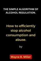 THE SIMPLE ALGORITHM OF ALCOHOL REGULATION.: How to efficiently stop alcohol consumption and abuse. B0BHNCZ7Y4 Book Cover