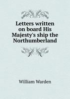Letters Written on Board His Majesty's Ship the Northumberland, and Saint Helena; in Which the Conduct and Conversations of Napolean Buonaparte, and ... Residence in That Island, Are Faithfully... 1017378045 Book Cover