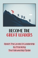 Become The Great Leaders: Reach The Levels Of Leadership By Practicing The Followership Model: Every Leader Was Once A Follower B09CGL7YKD Book Cover