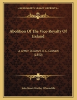 Abolition Of The Vice-Royalty Of Ireland: A Letter To James R. G. Graham 1169458629 Book Cover