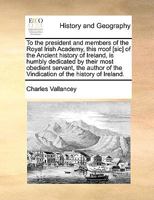 To the president and members of the Royal Irish Academy, this rroof [sic] of the Ancient history of Ireland, is humbly dedicated by their most ... of the Vindication of the history of Ireland. 1170746306 Book Cover